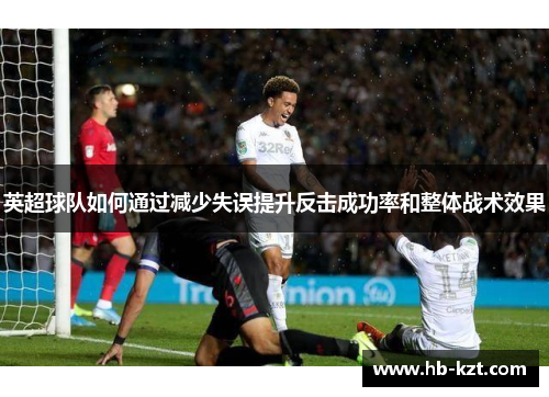 英超球队如何通过减少失误提升反击成功率和整体战术效果